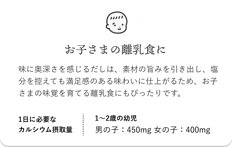 お子さまの離乳食に 味に奥深さを感じるだしは、素材の旨みを引き出し、塩分を控えても満足感のある味わいに仕上がるため、お子さまの味覚を育てる離乳食にもぴったりです。