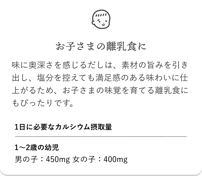 お子さまの離乳食に 味に奥深さを感じるだしは、素材の旨みを引き出し、塩分を控えても満足感のある味わいに仕上がるため、お子さまの味覚を育てる離乳食にもぴったりです。