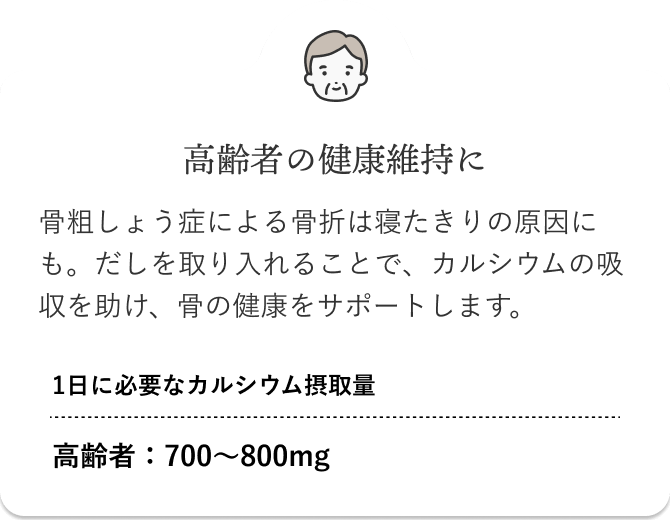 高齢者の健康維持に 骨粗しょう症による骨折は寝たきりの原因にも。だしを取り入れることで、カルシウムの吸収を助け、骨の健康をサポートします。